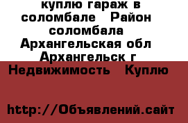 куплю гараж в соломбале › Район ­ соломбала - Архангельская обл., Архангельск г. Недвижимость » Куплю   